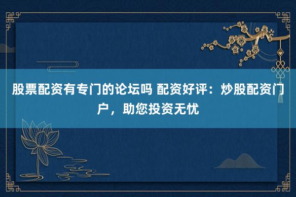 股票配资有专门的论坛吗 配资好评：炒股配资门户，助您投资无忧