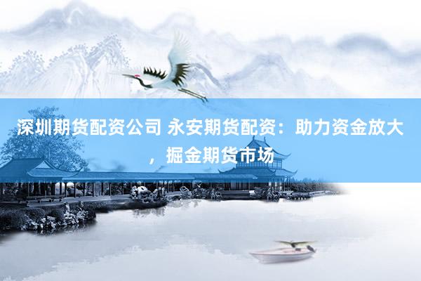 深圳期货配资公司 永安期货配资：助力资金放大，掘金期货市场