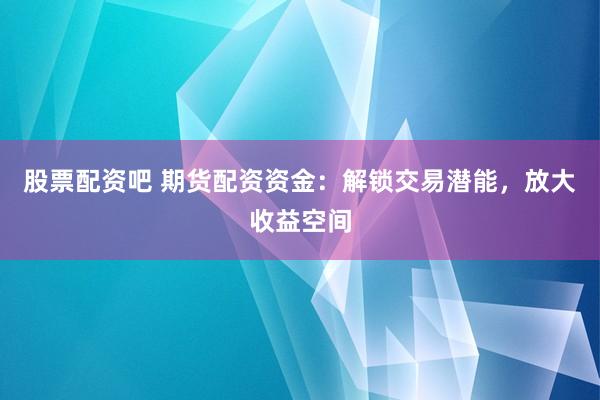 股票配资吧 期货配资资金：解锁交易潜能，放大收益空间