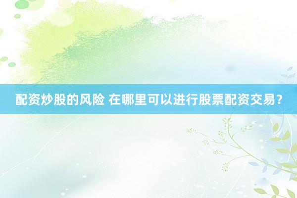配资炒股的风险 在哪里可以进行股票配资交易？