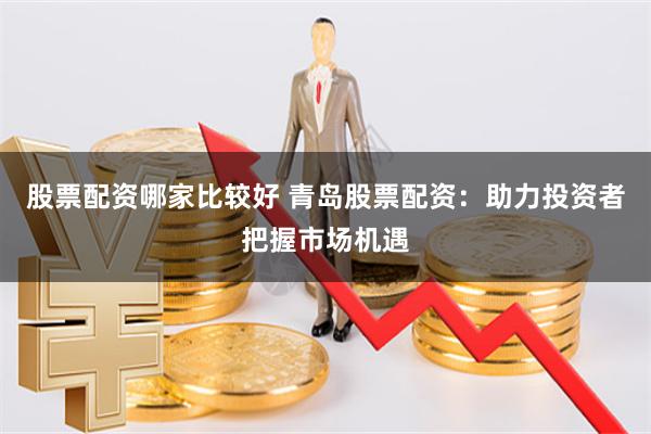 股票配资哪家比较好 青岛股票配资：助力投资者把握市场机遇