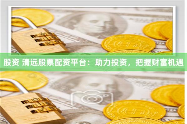 股资 清远股票配资平台：助力投资，把握财富机遇