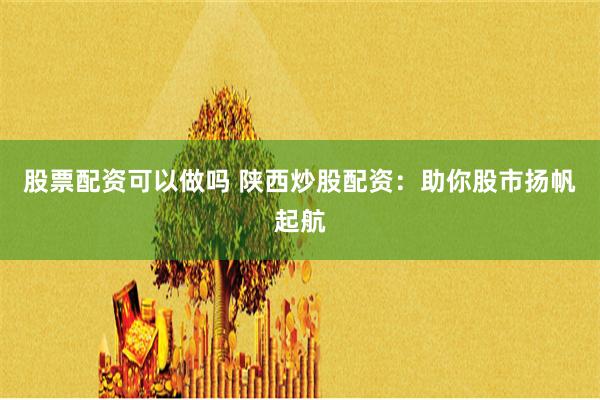 股票配资可以做吗 陕西炒股配资：助你股市扬帆起航