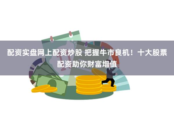 配资实盘网上配资炒股 把握牛市良机！十大股票配资助你财富增值