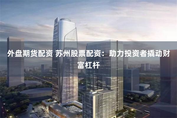 外盘期货配资 苏州股票配资：助力投资者撬动财富杠杆