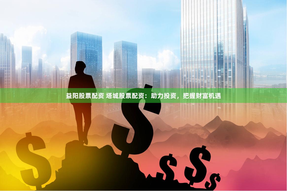 益阳股票配资 塔城股票配资：助力投资，把握财富机遇