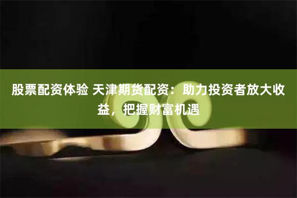 股票配资体验 天津期货配资：助力投资者放大收益，把握财富机遇