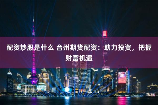 配资炒股是什么 台州期货配资：助力投资，把握财富机遇