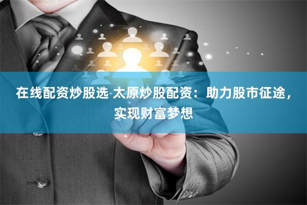 在线配资炒股选 太原炒股配资：助力股市征途，实现财富梦想