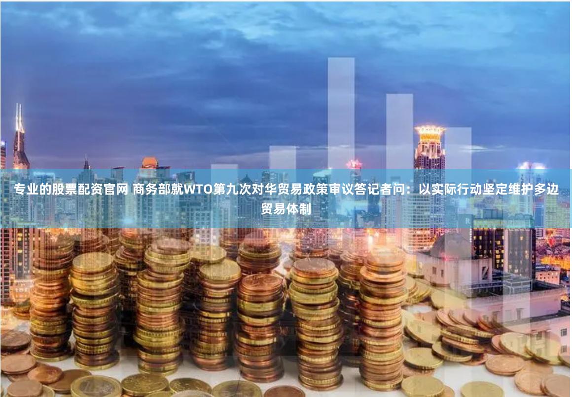 专业的股票配资官网 商务部就WTO第九次对华贸易政策审议答记者问：以实际行动坚定维护多边贸易体制