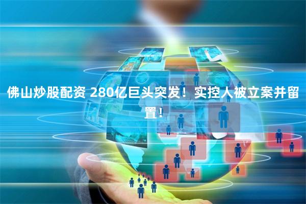 佛山炒股配资 280亿巨头突发！实控人被立案并留置！