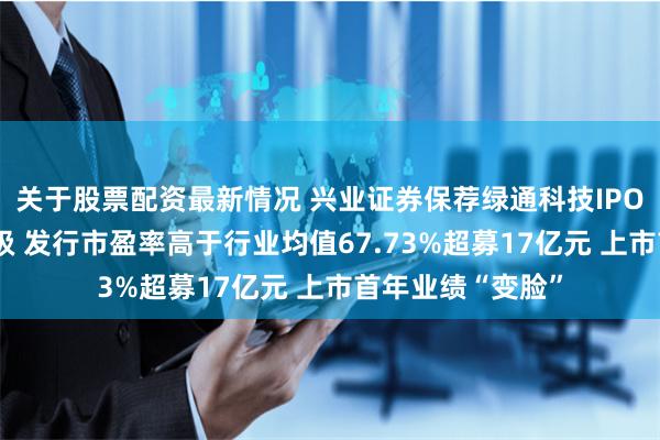 关于股票配资最新情况 兴业证券保荐绿通科技IPO项目质量评级D级 发行市盈率高于行业均值67.73%超募17亿元 上市首年业绩“变脸”