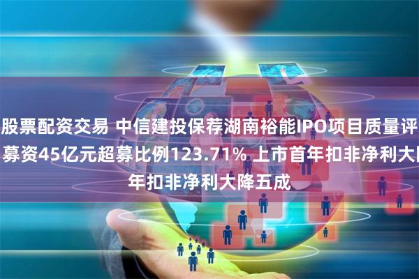 股票配资交易 中信建投保荐湖南裕能IPO项目质量评级C级 募资45亿元超募比例123.71% 上市首年扣非净利大降五成