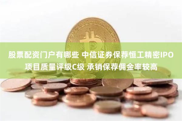 股票配资门户有哪些 中信证券保荐恒工精密IPO项目质量评级C级 承销保荐佣金率较高