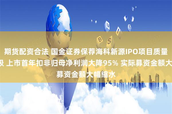 期货配资合法 国金证券保荐海科新源IPO项目质量评级C级 上市首年扣非归母净利润大降95% 实际募资金额大幅缩水