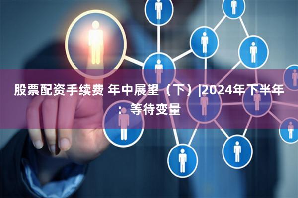 股票配资手续费 年中展望（下）|2024年下半年：等待变量