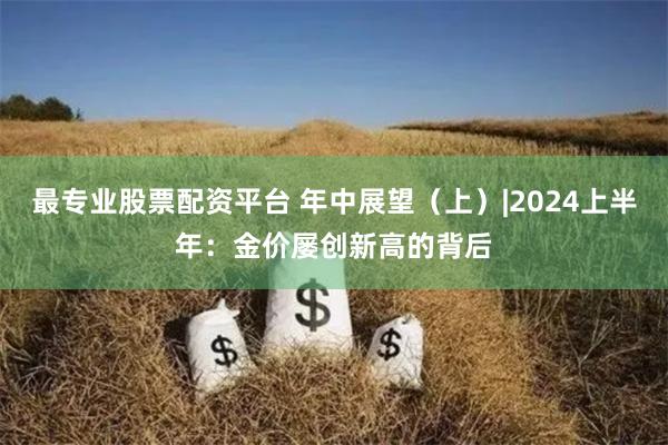 最专业股票配资平台 年中展望（上）|2024上半年：金价屡创新高的背后