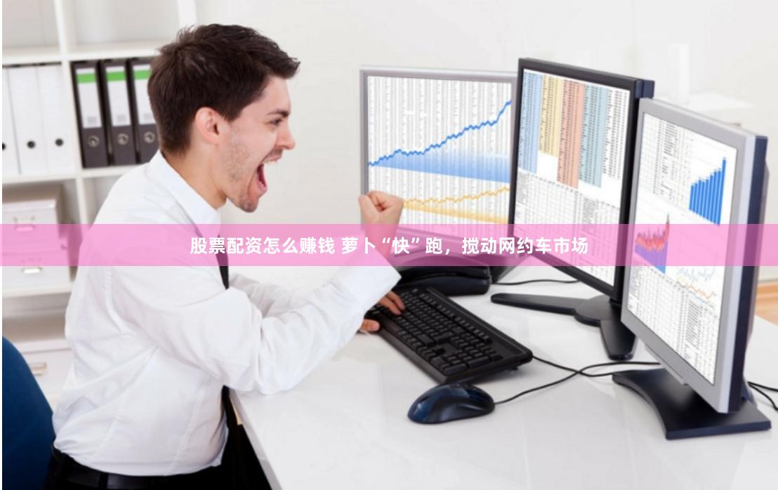 股票配资怎么赚钱 萝卜“快”跑，搅动网约车市场