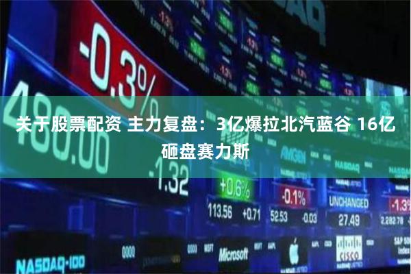 关于股票配资 主力复盘：3亿爆拉北汽蓝谷 16亿砸盘赛力斯