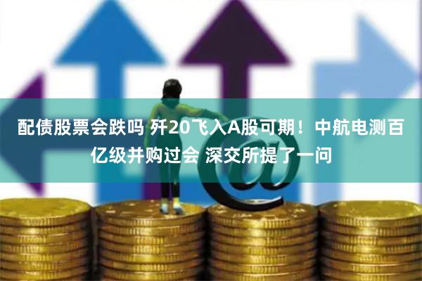配债股票会跌吗 歼20飞入A股可期！中航电测百亿级并购过会 深交所提了一问