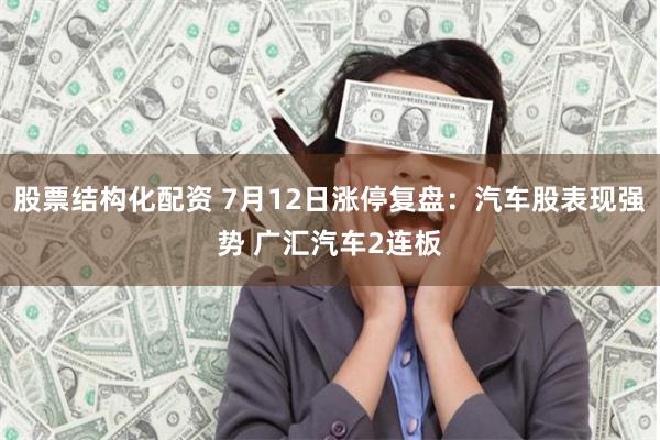 股票结构化配资 7月12日涨停复盘：汽车股表现强势 广汇汽车2连板