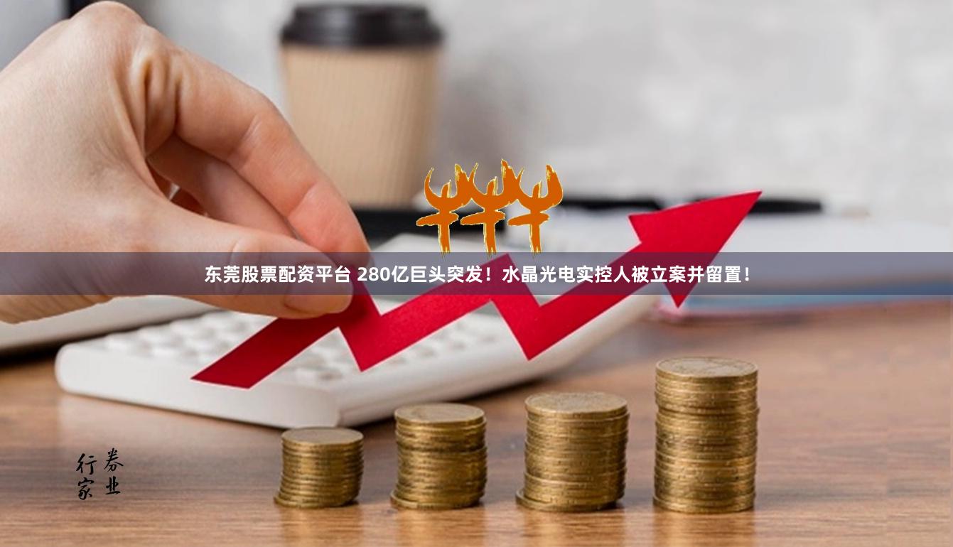 东莞股票配资平台 280亿巨头突发！水晶光电实控人被立案并留置！
