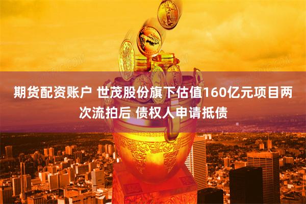 期货配资账户 世茂股份旗下估值160亿元项目两次流拍后 债权人申请抵债