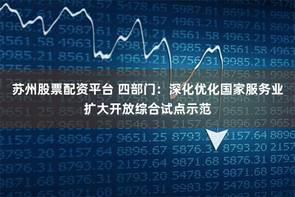苏州股票配资平台 四部门：深化优化国家服务业扩大开放综合试点示范