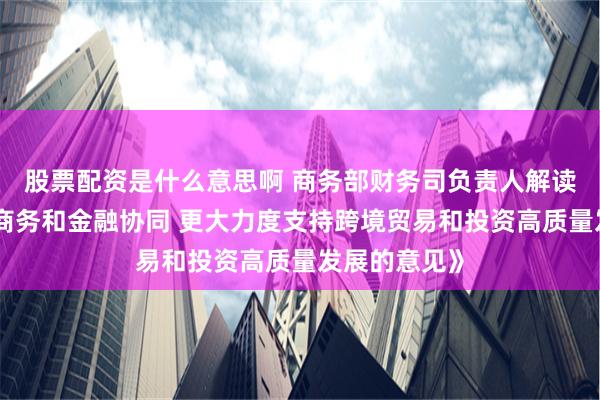 股票配资是什么意思啊 商务部财务司负责人解读《关于加强商务和金融协同 更大力度支持跨境贸易和投资高质量发展的意见》
