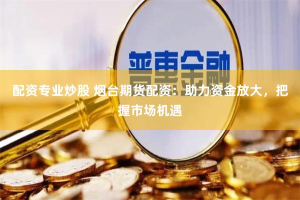 配资专业炒股 烟台期货配资：助力资金放大，把握市场机遇