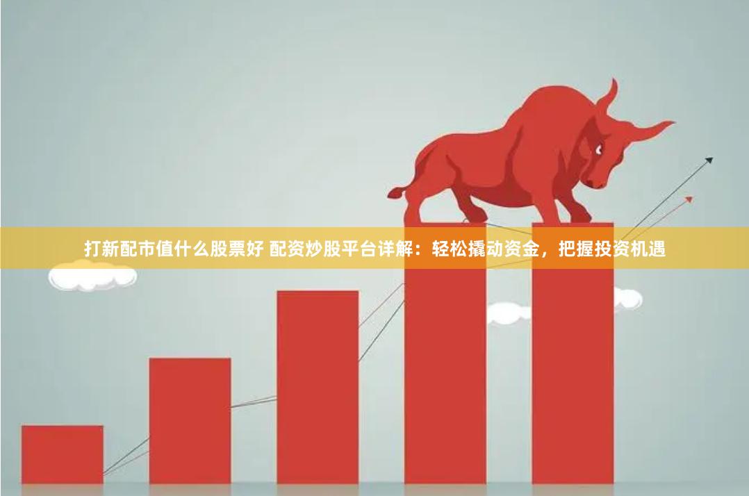 打新配市值什么股票好 配资炒股平台详解：轻松撬动资金，把握投资机遇