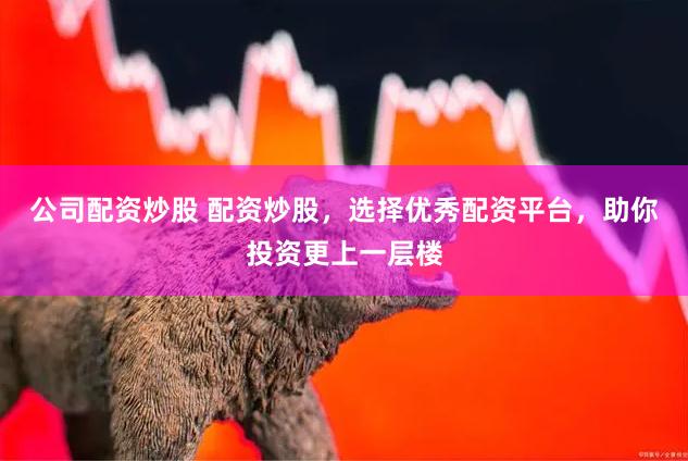 公司配资炒股 配资炒股，选择优秀配资平台，助你投资更上一层楼
